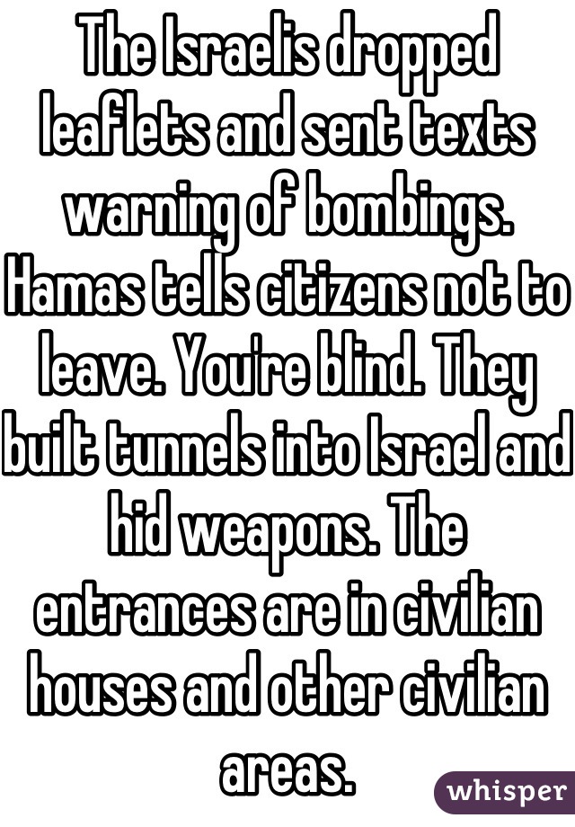 The Israelis dropped leaflets and sent texts warning of bombings. Hamas tells citizens not to leave. You're blind. They built tunnels into Israel and hid weapons. The entrances are in civilian houses and other civilian areas.