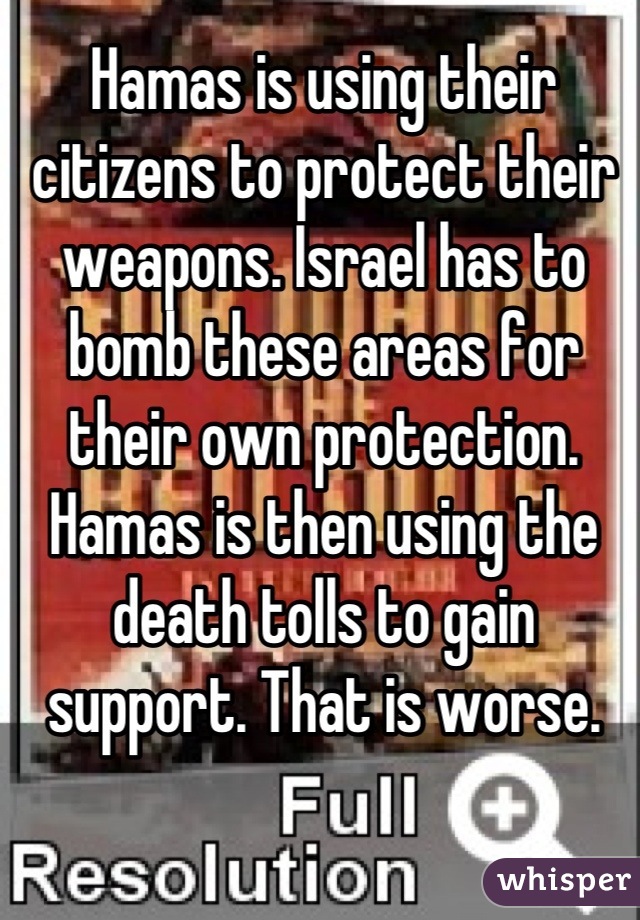 Hamas is using their citizens to protect their weapons. Israel has to bomb these areas for their own protection. Hamas is then using the death tolls to gain support. That is worse.