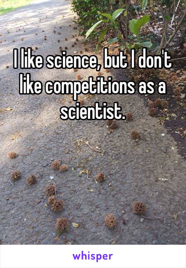 I like science, but I don't like competitions as a scientist.