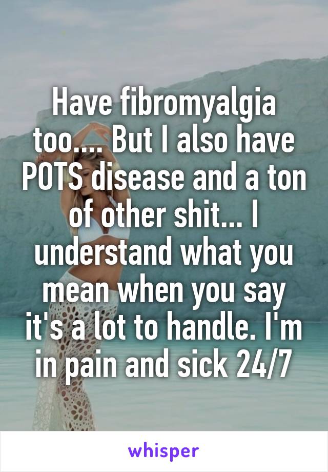 Have fibromyalgia too.... But I also have POTS disease and a ton of other shit... I understand what you mean when you say it's a lot to handle. I'm in pain and sick 24/7