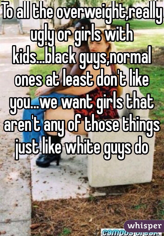 To all the overweight,really ugly or girls with kids...black guys,normal ones at least don't like you...we want girls that aren't any of those things just like white guys do