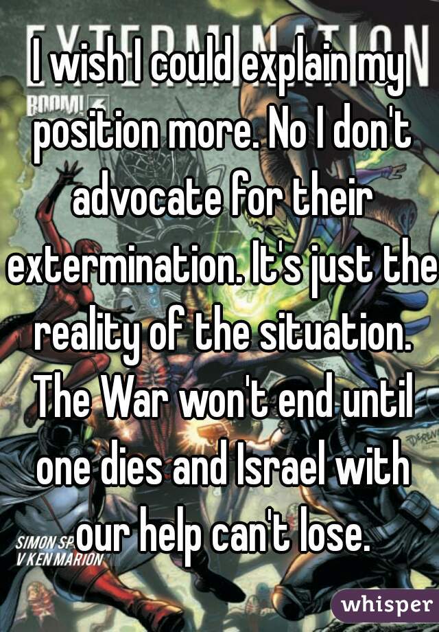 I wish I could explain my position more. No I don't advocate for their extermination. It's just the reality of the situation. The War won't end until one dies and Israel with our help can't lose.