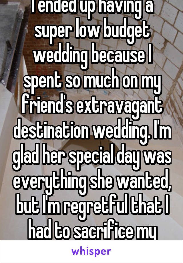 I ended up having a super low budget wedding because I spent so much on my friend's extravagant destination wedding. I'm glad her special day was everything she wanted, but I'm regretful that I had to sacrifice my own. 