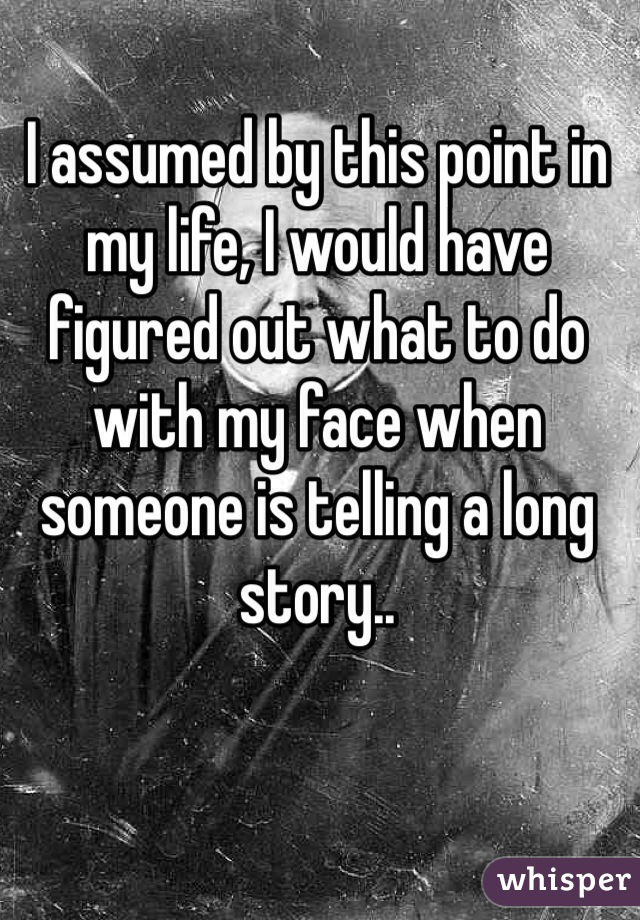 I assumed by this point in my life, I would have figured out what to do with my face when someone is telling a long story..