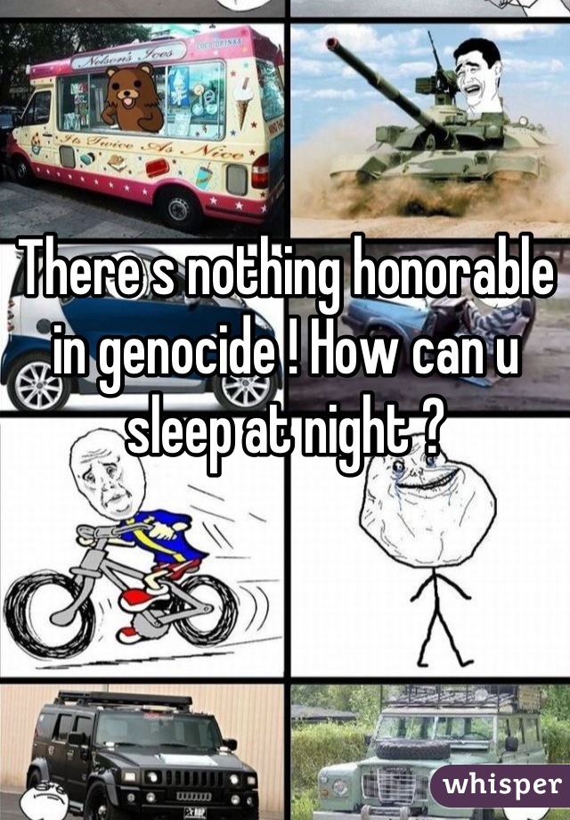 There s nothing honorable in genocide ! How can u sleep at night ?