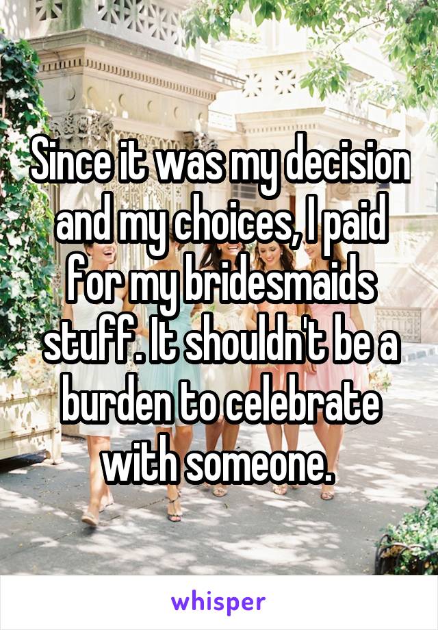 Since it was my decision and my choices, I paid for my bridesmaids stuff. It shouldn't be a burden to celebrate with someone. 