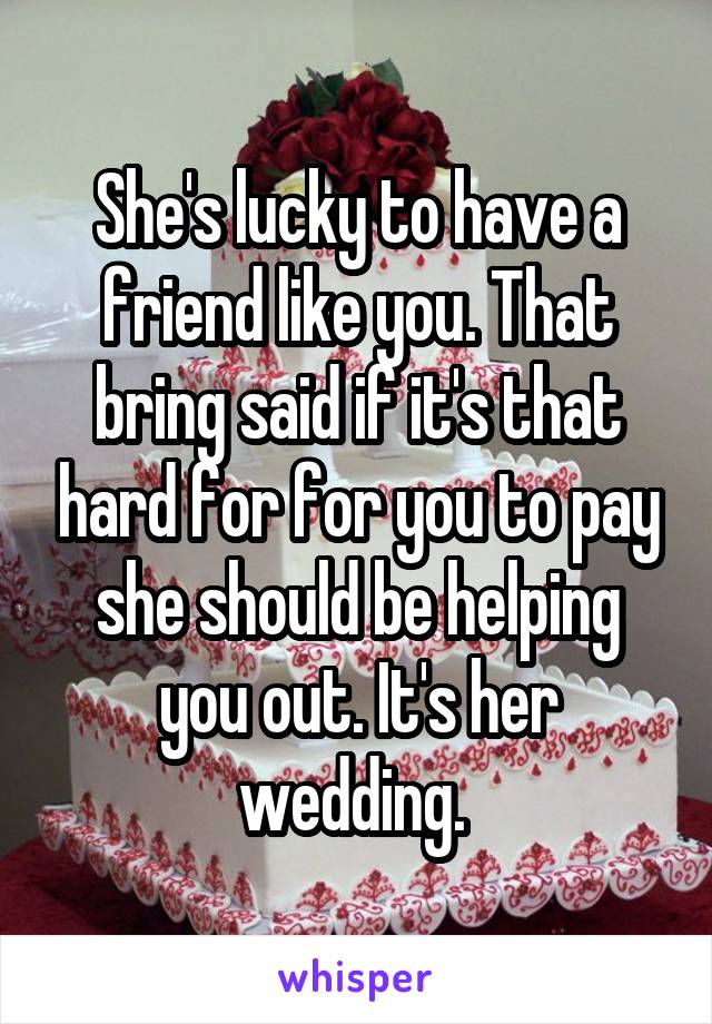 She's lucky to have a friend like you. That bring said if it's that hard for for you to pay she should be helping you out. It's her wedding. 