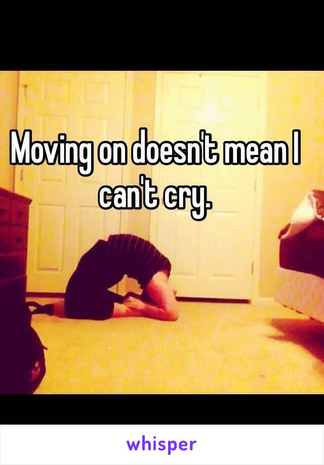 Moving on doesn't mean I can't cry. 