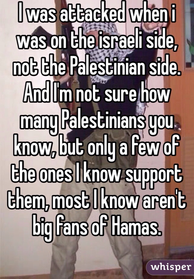 I was attacked when i was on the israeli side, not the Palestinian side. And I'm not sure how many Palestinians you know, but only a few of the ones I know support them, most I know aren't big fans of Hamas. 