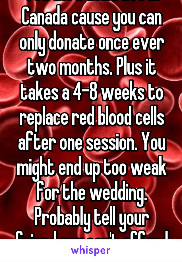 You defs don't live in Canada cause you can only donate once ever two months. Plus it takes a 4-8 weeks to replace red blood cells after one session. You might end up too weak for the wedding. Probably tell your friend you can't afford it