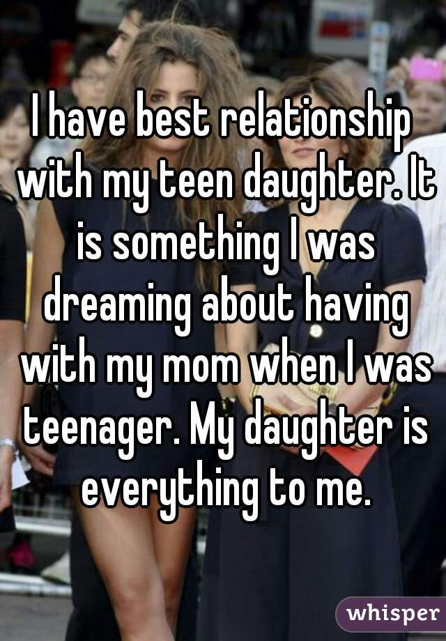 I have best relationship with my teen daughter. It is something I was dreaming about having with my mom when I was teenager. My daughter is everything to me.