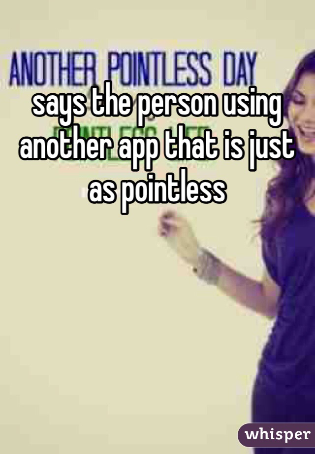 says the person using another app that is just as pointless