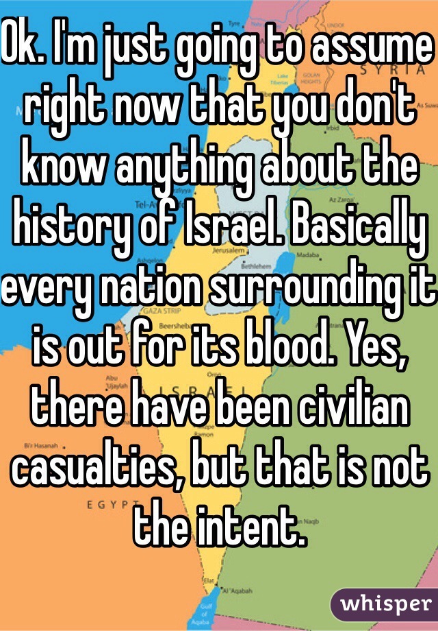 Ok. I'm just going to assume right now that you don't know anything about the history of Israel. Basically every nation surrounding it is out for its blood. Yes, there have been civilian casualties, but that is not the intent. 