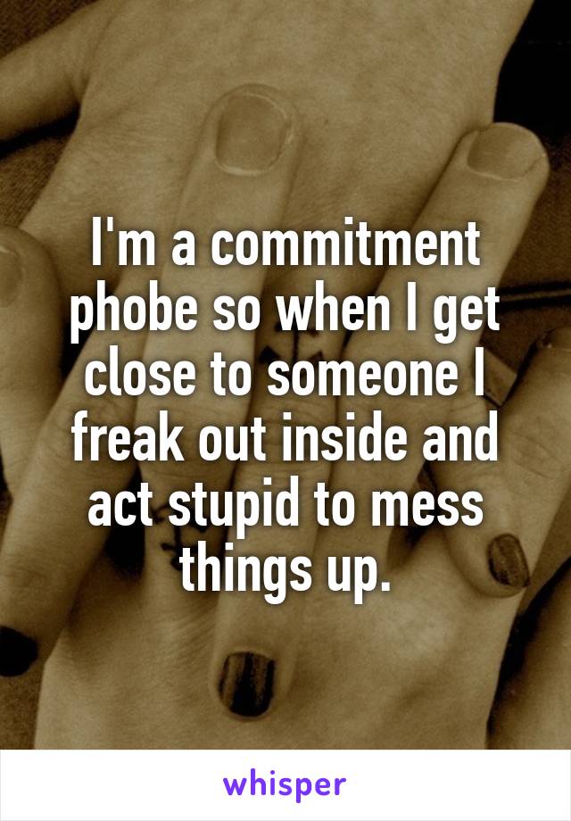 I'm a commitment phobe so when I get close to someone I freak out inside and act stupid to mess things up.