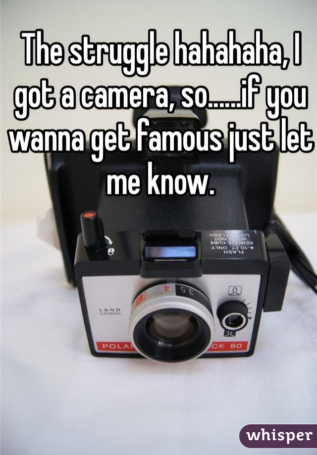 The struggle hahahaha, I got a camera, so......if you wanna get famous just let me know.