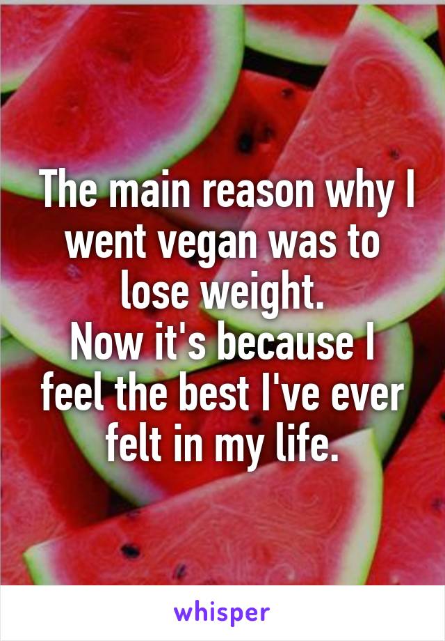  The main reason why I went vegan was to lose weight.
Now it's because I feel the best I've ever felt in my life.