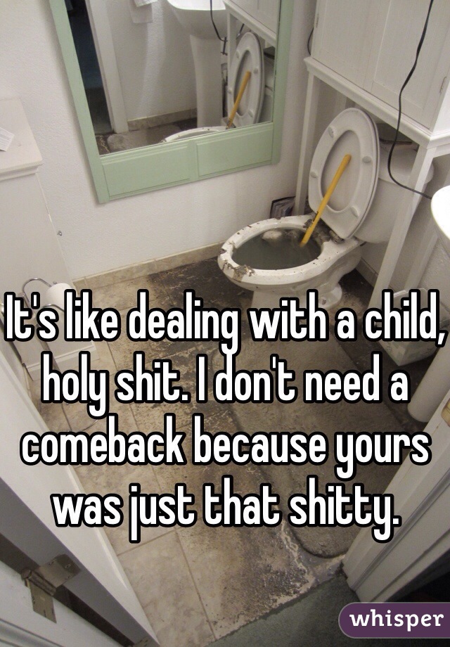 It's like dealing with a child, holy shit. I don't need a comeback because yours was just that shitty. 