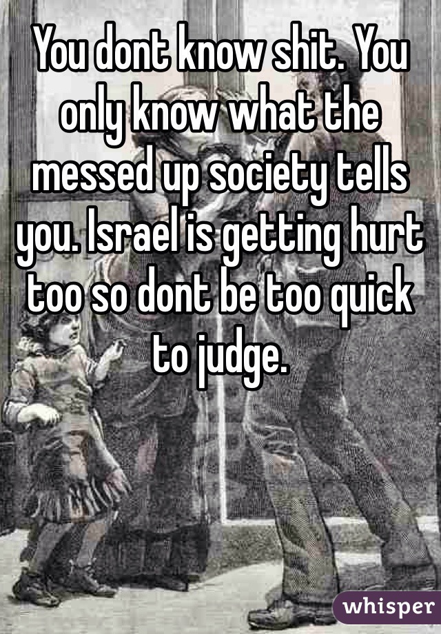 You dont know shit. You only know what the messed up society tells you. Israel is getting hurt too so dont be too quick to judge. 