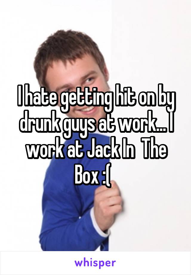 I hate getting hit on by drunk guys at work... I work at Jack In  The Box :(  