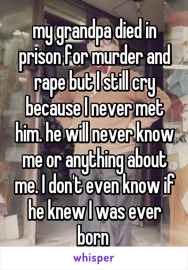 my grandpa died in prison for murder and rape but I still cry because I never met him. he will never know me or anything about me. I don't even know if he knew I was ever born 