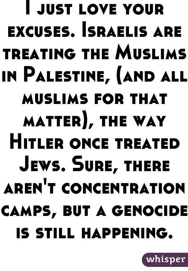 I just love your excuses. Israelis are treating the Muslims in Palestine, (and all muslims for that matter), the way Hitler once treated Jews. Sure, there aren't concentration camps, but a genocide is still happening. 