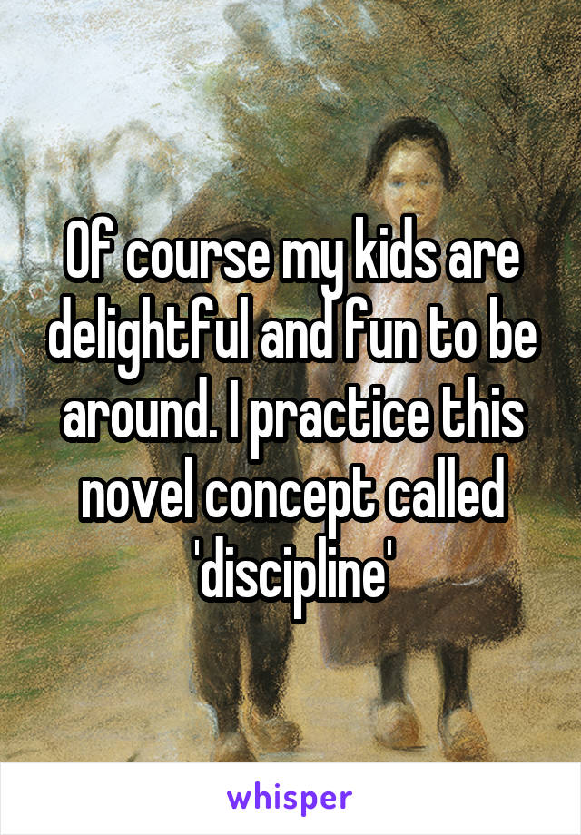 Of course my kids are delightful and fun to be around. I practice this novel concept called 'discipline'