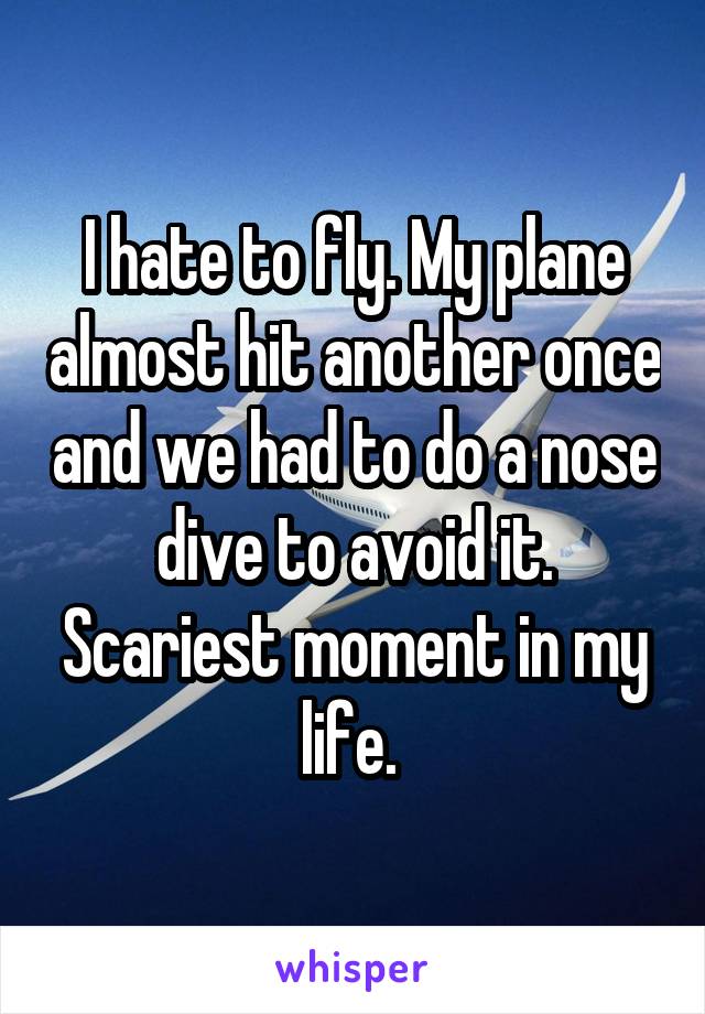 I hate to fly. My plane almost hit another once and we had to do a nose dive to avoid it. Scariest moment in my life. 