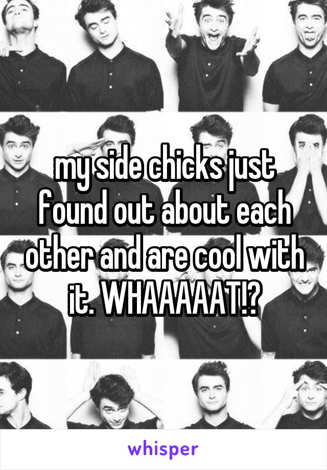 my side chicks just found out about each other and are cool with it. WHAAAAAT!?