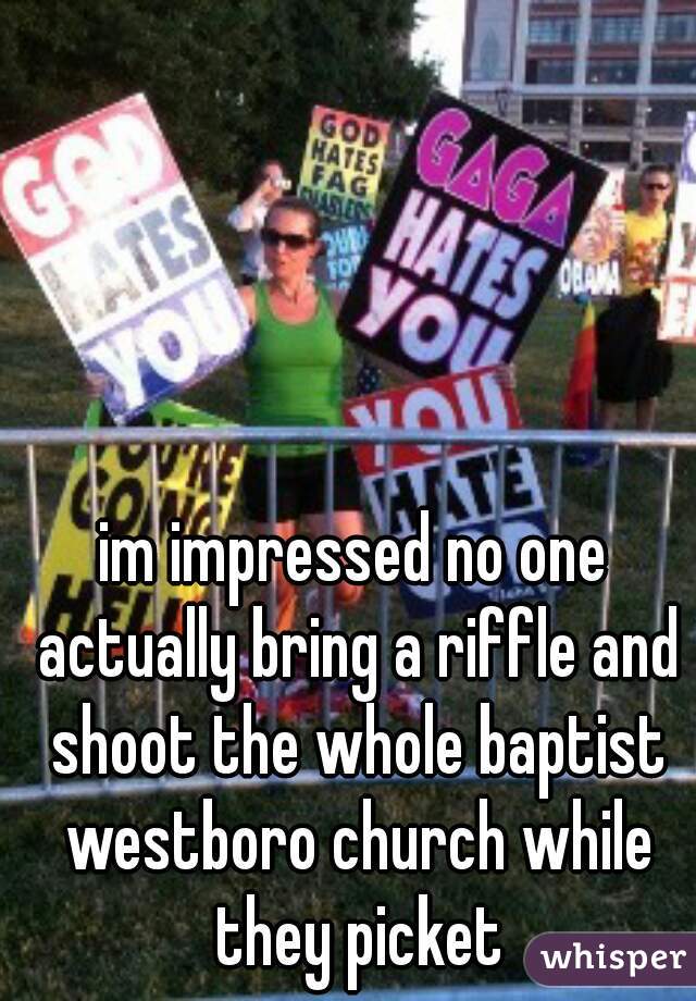 im impressed no one actually bring a riffle and shoot the whole baptist westboro church while they picket