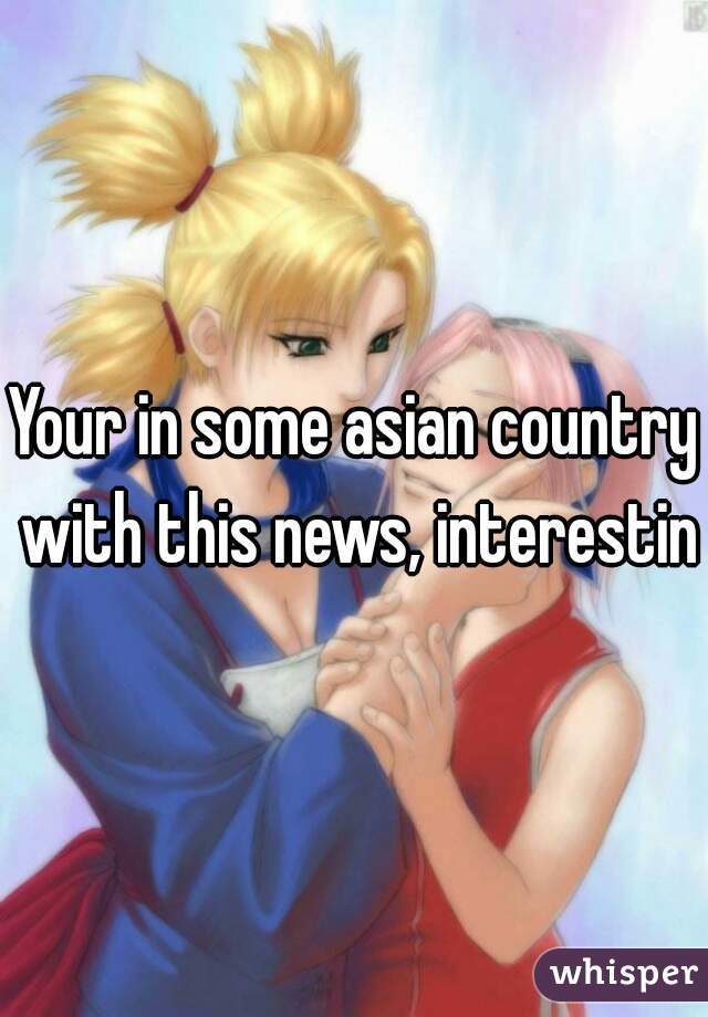 Your in some asian country with this news, interesting