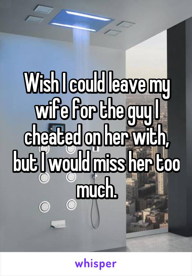 Wish I could leave my wife for the guy I cheated on her with, but I would miss her too much.