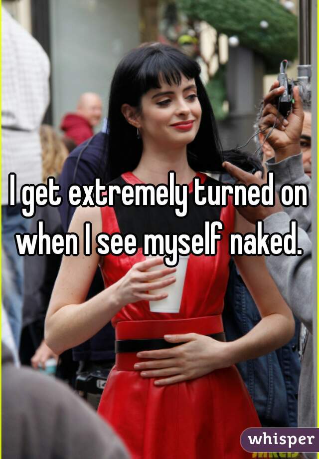 I get extremely turned on when I see myself naked. 