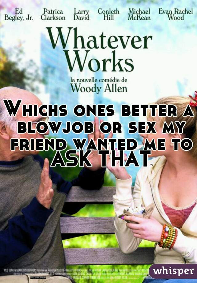 Whichs ones better a blowjob or sex my friend wanted me to ASK THAT
