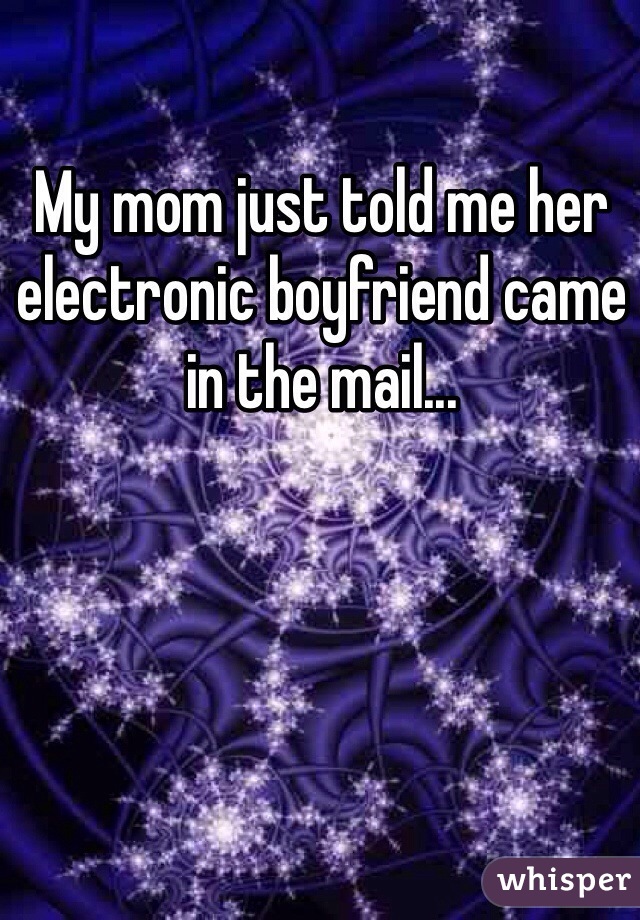 My mom just told me her electronic boyfriend came in the mail...