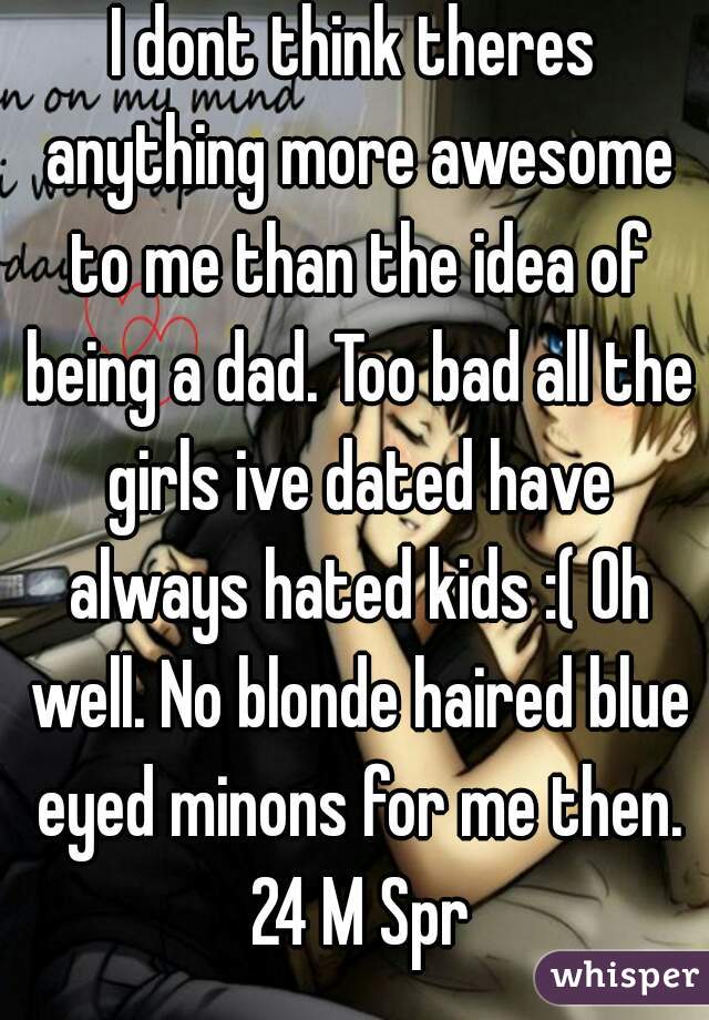 I dont think theres anything more awesome to me than the idea of being a dad. Too bad all the girls ive dated have always hated kids :( Oh well. No blonde haired blue eyed minons for me then. 24 M Spr