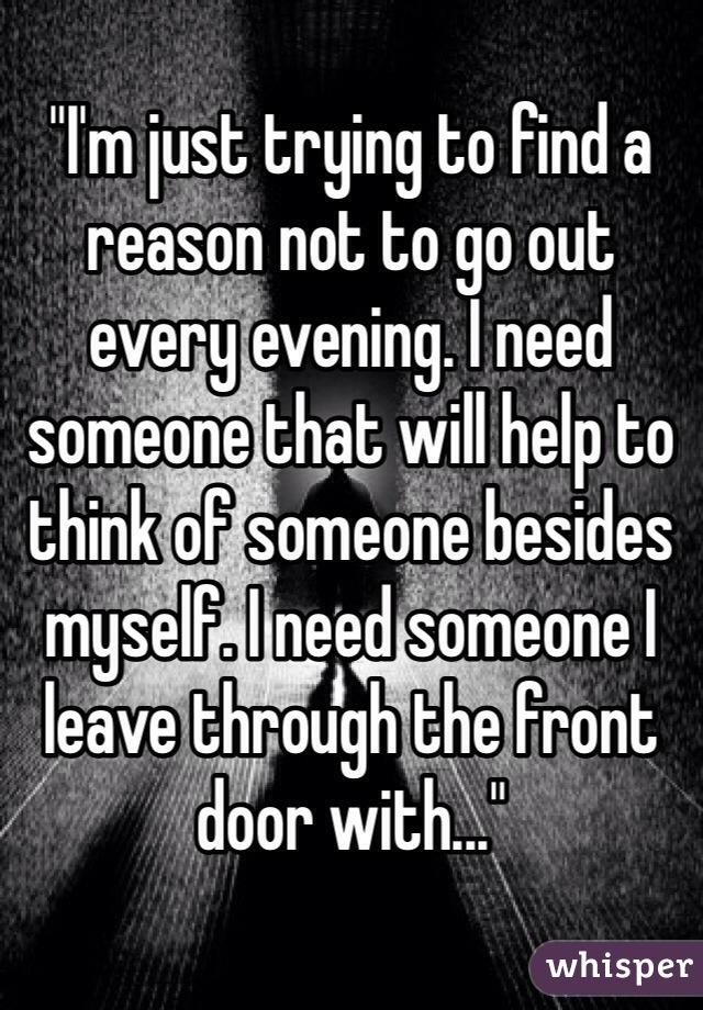 
"I'm just trying to find a reason not to go out every evening. I need someone that will help to think of someone besides myself. I need someone I leave through the front door with..." 