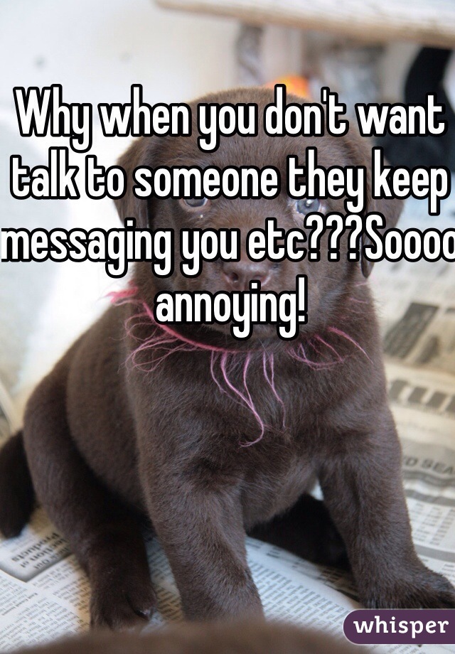 Why when you don't want talk to someone they keep messaging you etc???Soooo annoying!