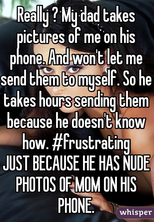 Really ? My dad takes pictures of me on his phone. And won't let me send them to myself. So he takes hours sending them because he doesn't know how. #frustrating
JUST BECAUSE HE HAS NUDE PHOTOS OF MOM ON HIS PHONE. 
