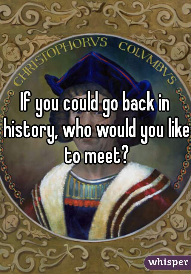 If you could go back in history, who would you like to meet?