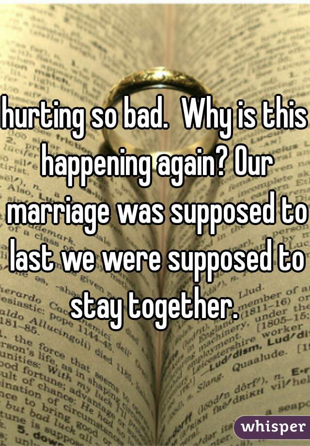 hurting so bad.  Why is this happening again? Our marriage was supposed to last we were supposed to stay together. 