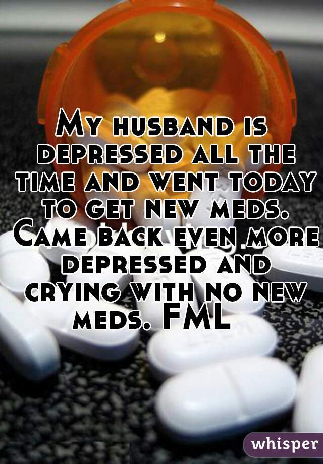 My husband is depressed all the time and went today to get new meds. Came back even more depressed and crying with no new meds. FML   