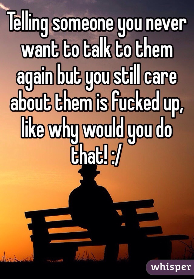 Telling someone you never want to talk to them again but you still care about them is fucked up, like why would you do that! :/ 