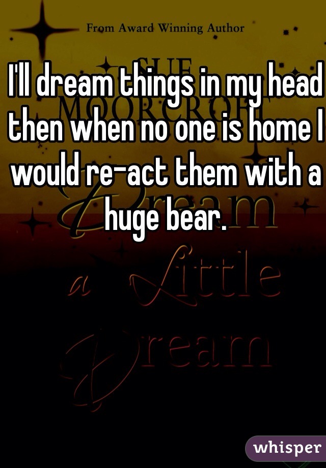 I'll dream things in my head then when no one is home I would re-act them with a huge bear.