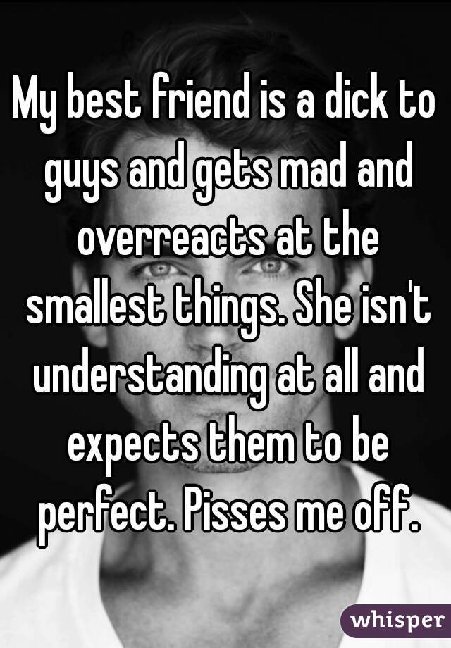 My best friend is a dick to guys and gets mad and overreacts at the smallest things. She isn't understanding at all and expects them to be perfect. Pisses me off.