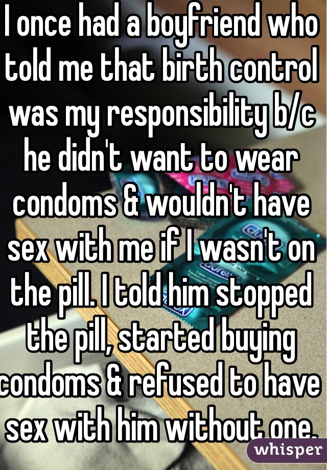 I once had a boyfriend who told me that birth control was my responsibility b/c he didn't want to wear condoms & wouldn't have sex with me if I wasn't on the pill. I told him stopped the pill, started buying condoms & refused to have sex with him without one. 
