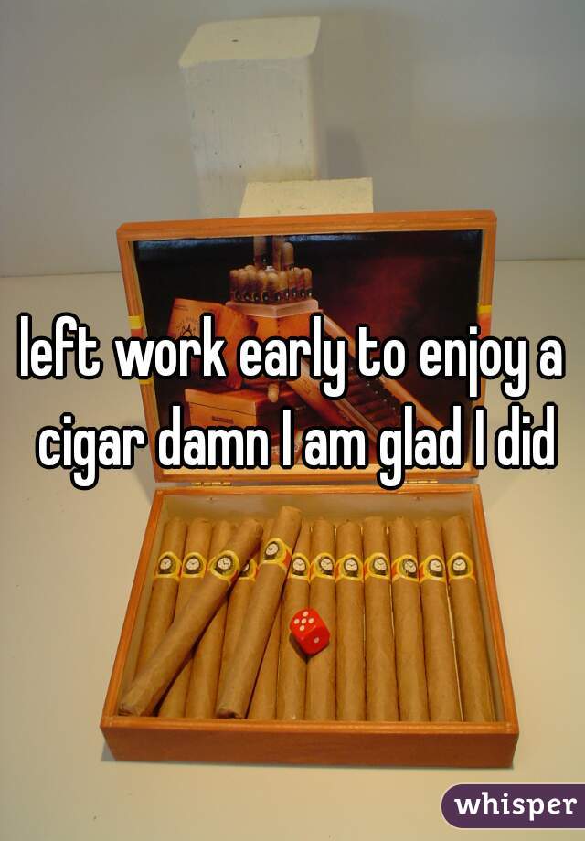 left work early to enjoy a cigar damn I am glad I did