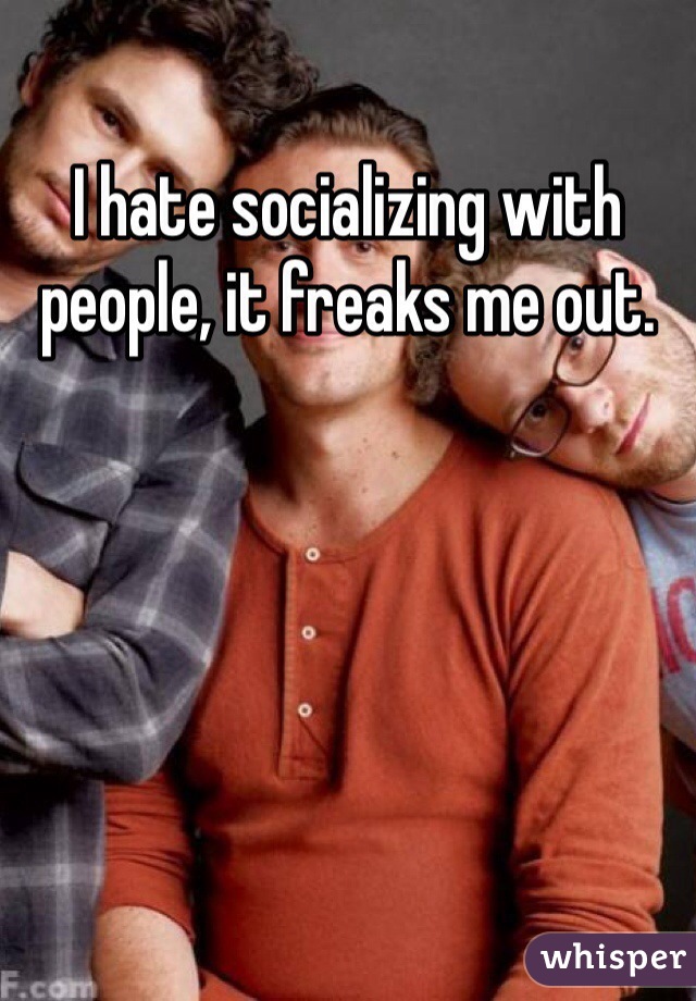 I hate socializing with people, it freaks me out.