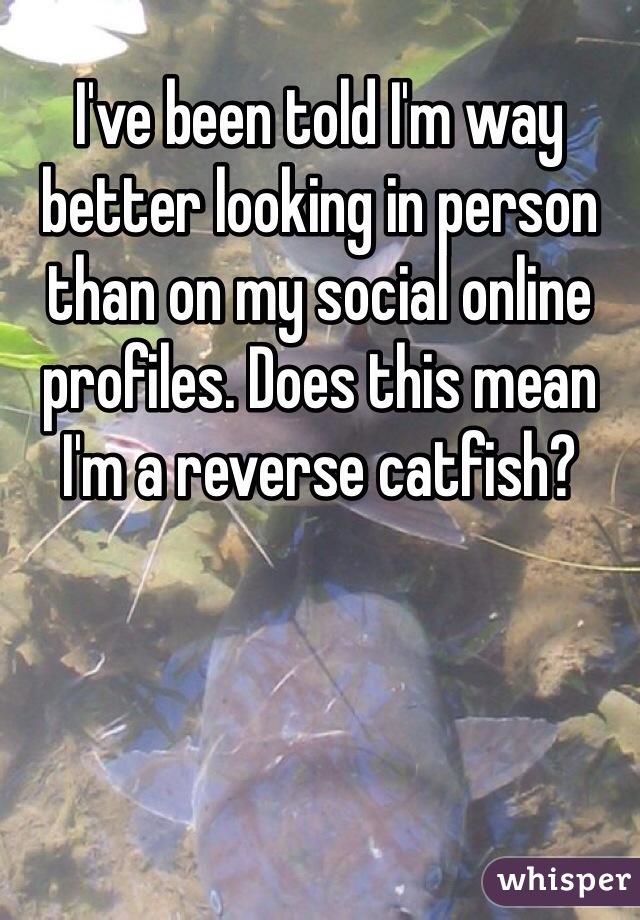 I've been told I'm way better looking in person than on my social online profiles. Does this mean I'm a reverse catfish?