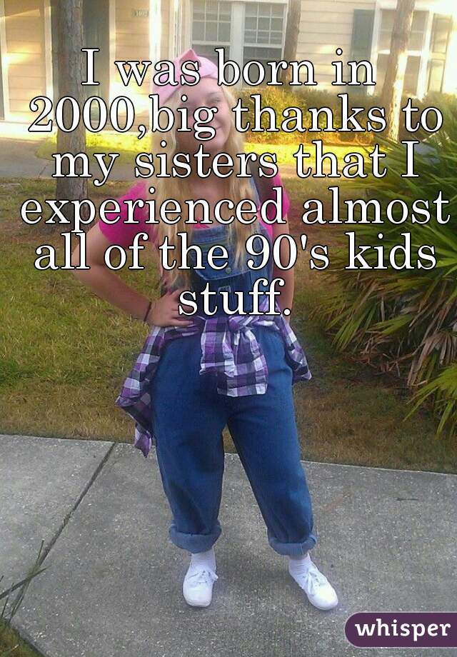 I was born in 2000,big thanks to my sisters that I experienced almost all of the 90's kids stuff.