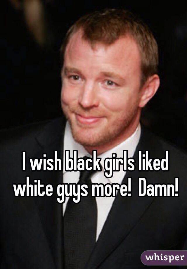 I wish black girls liked white guys more!  Damn!